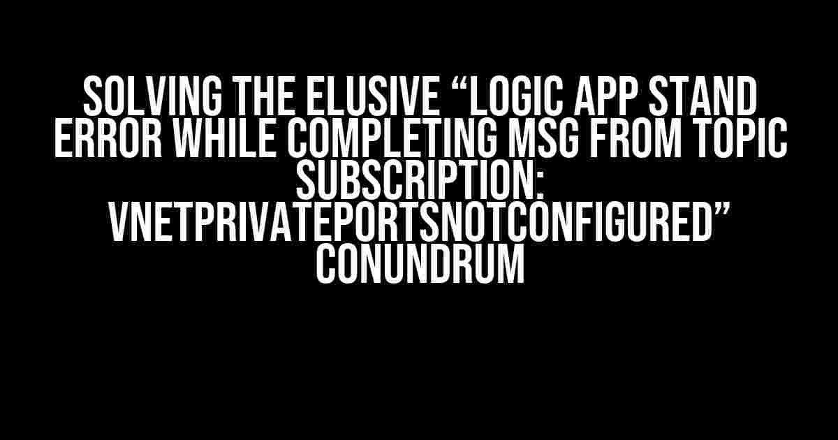 Solving the Elusive “Logic App Stand Error while Completing MSG from Topic Subscription: VNetPrivatePortsNotConfigured” Conundrum